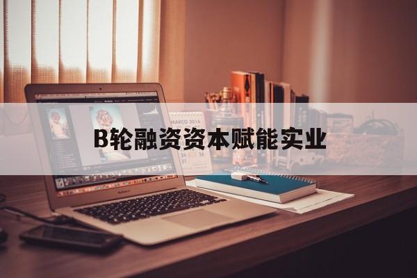 平顶山市B轮融资资本赋能实业(b轮融资公司值得工作吗)