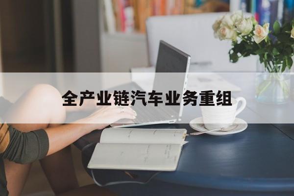 平顶山市全产业链汽车业务重组(全产业链汽车业务重组的意义)